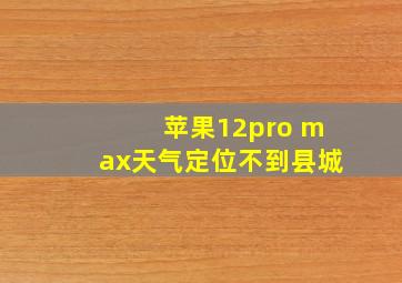 苹果12pro max天气定位不到县城